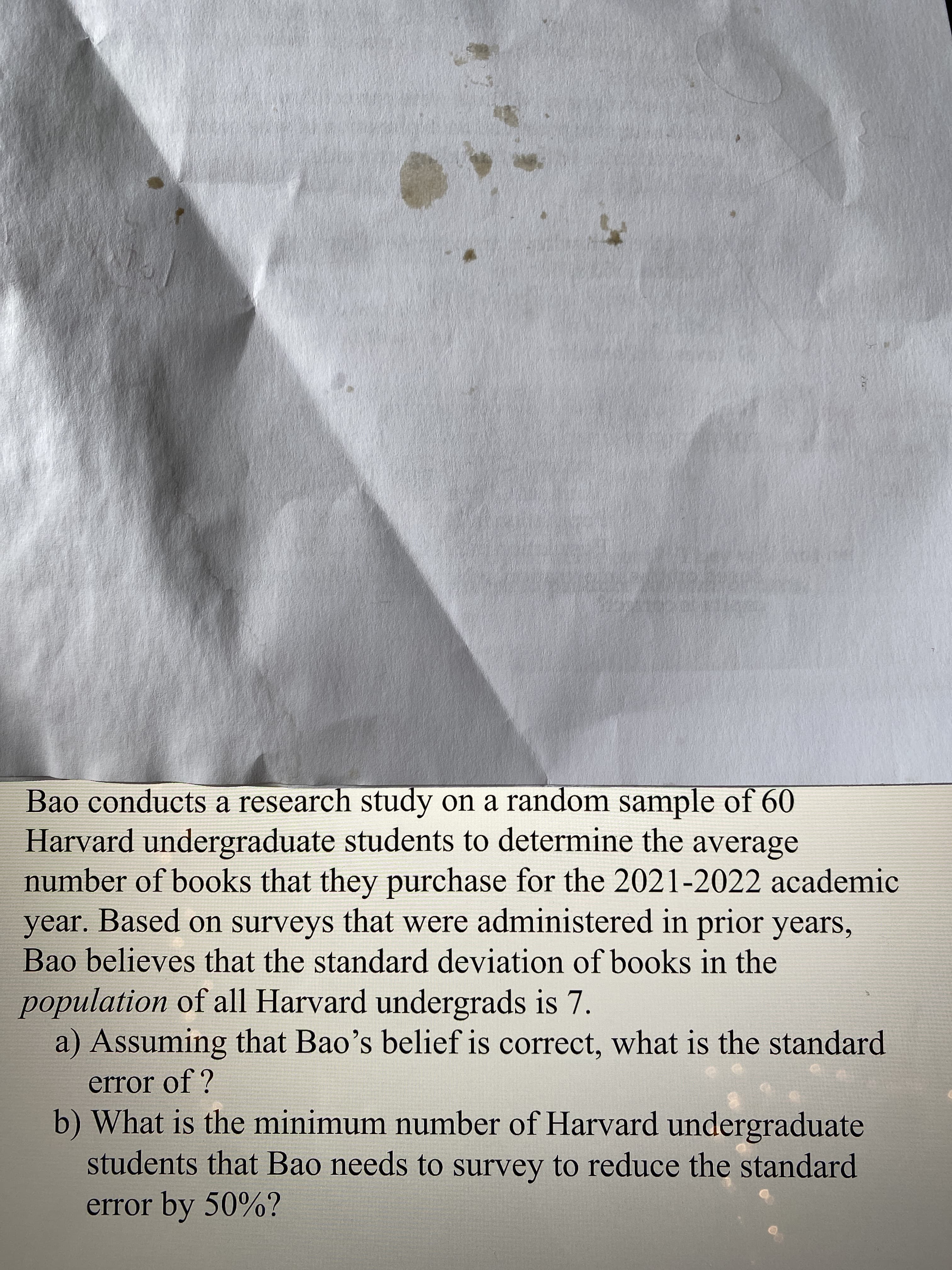 Bao conducts a research study on a random sample of 60
Harvard undergraduate students to determine the average
number of books that they purchase for the 2021-2022 academic
year. Based on surveys that were administered in prior years,
Bao believes that the standard deviation of books in the
population of all Harvard undergrads is 7.
a) Assuming that Bao's belief is correct, what is the standard
error of ?
b) What is the minimum number of Harvard undergraduate
students that Bao needs to survey to reduce the standard
error by 50%?

