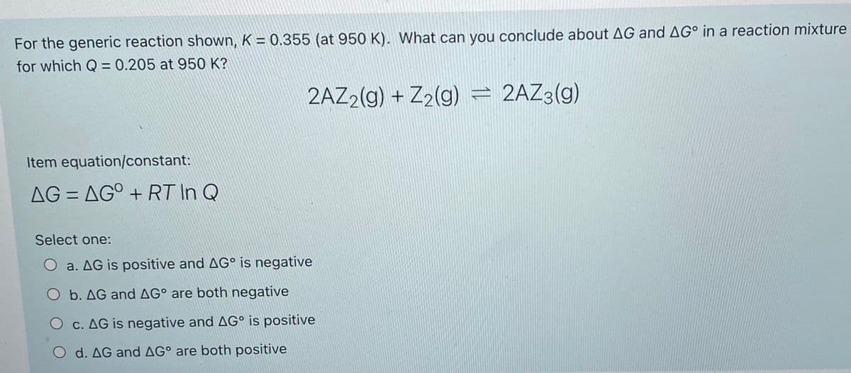 For the generic reaction shown, K = 0.355 (at 950 K). What can you conclude about AG and AG° in a reaction mixture
for which Q = 0.205 at 950 K?
2AZ2(g) + Z2(g) = 2AZ3(g)
Item equation/constant:
AG = AG° + RT In Q
Select one:
O a. AG is positive and AG° is negative
O b. AG and AG° are both negative
O c. AG is negative and AG° is positive
O d. AG and AG° are both positive
