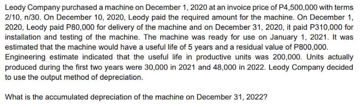 Leody Company purchased a machine on December 1, 2020 at an invoice price of P4,500,000 with terms
2/10, n/30. On December 10, 2020, Leody paid the required amount for the machine. On December 1,
2020, Leody paid P80,000 for delivery of the machine and on December 31, 2020, it paid P310,000 for
installation and testing of the machine. The machine was ready for use on January 1, 2021. It was
estimated that the machine would have a useful life of 5 years and a residual value of P800,000.
Engineering estimate indicated that the useful life in productive units was 200,000. Units actually
produced during the first two years were 30,000 in 2021 and 48,000 in 2022. Leody Company decided
to use the output method of depreciation.
What is the accumulated depreciation of the machine on December 31, 2022?
