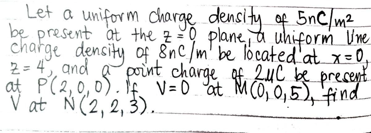 Let a uniform charge density of 5nC/m²
be present at the 2 = 0 plane, a uhiform line
charge density of 8nc/m' be located at x = 0₁
2 = 4₁ and
of point charge at M (01.0, 5), find
of
at P (2,0
2MC be present
V at N (2,2,3).