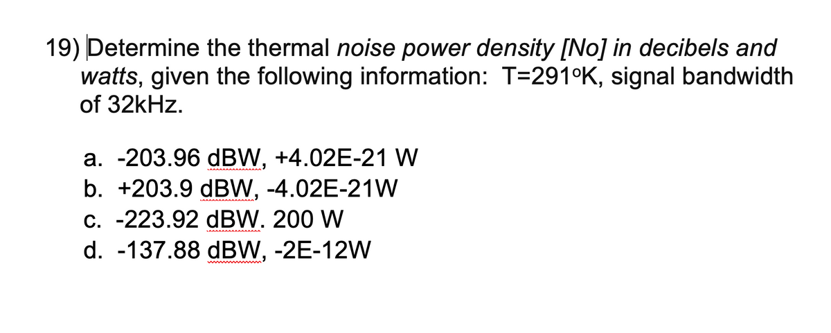 19) Determine the thermal noise power density [No] in decibels and
watts, given the following information: T=291°K, signal bandwidth
of 32kHz.
а. -203.96 dBW, +4.02E-21 W
b. +203.9 dBW, -4.02E-21W
C. -223.92 dBW. 200 W
d. -137.88 dBW, -2E-12W
