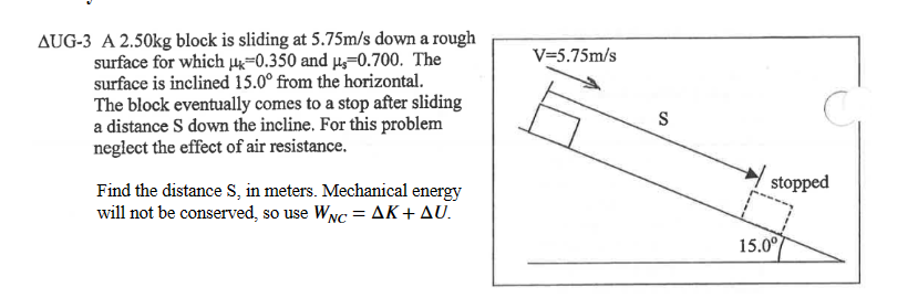 AUG-3 A 2.50kg block is sliding at 5.75m/s down a rough
surface for which -0.350 and μ-0.700. The
surface is inclined 15.0° from the horizontal.
The block eventually comes to a stop after sliding
a distance S down the incline. For this problem
neglect the effect of air resistance.
Find the distance S, in meters. Mechanical energy
will not be conserved, so use WNC = AK + AU.
V=5.75m/s
S
stopped
15.0°