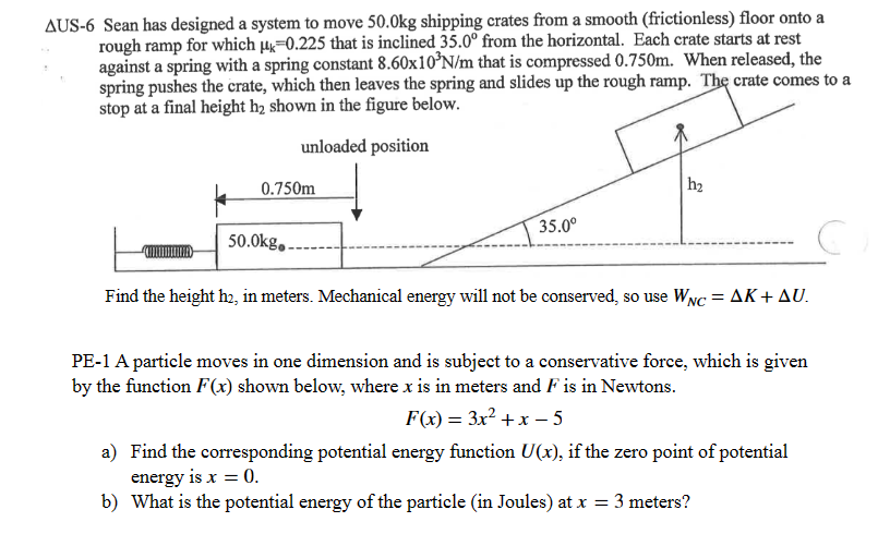 AUS-6 Sean has designed a system to move 50.0kg shipping crates from a smooth (frictionless) floor onto a
rough ramp for which 4-0.225 that is inclined 35.0° from the horizontal. Each crate starts at rest
against a spring with a spring constant 8.60x10³N/m that is compressed 0.750m. When released, the
spring pushes the crate, which then leaves the spring and slides up the rough ramp. The crate comes to a
stop at a final height h₂ shown in the figure below.
unloaded position
*
0.750m
50.0kg..
35.0⁰
h₂
Find the height h₂, in meters. Mechanical energy will not be conserved, so use WNC = AK + AU.
PE-1 A particle moves in one dimension and is subject to a conservative force, which is given
by the function F(x) shown below, where x is in meters and F is in Newtons.
F(x) = 3x²+x-5
a)
Find the corresponding potential energy function U(x), if the zero point of potential
energy is x = 0.
b) What is the potential energy of the particle (in Joules) at x = 3 meters?
C