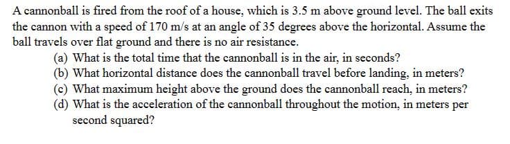A cannonball is fired from the roof of a house, which is 3.5 m above ground level. The ball exits
the cannon with a speed of 170 m/s at an angle of 35 degrees above the horizontal. Assume the
ball travels over flat ground and there is no air resistance.
(a) What is the total time that the cannonball is in the air, in seconds?
(b) What horizontal distance does the cannonball travel before landing, in meters?
(c) What maximum height above the ground does the cannonball reach, in meters?
(d) What is the acceleration of the cannonball throughout the motion, in meters per
second squared?