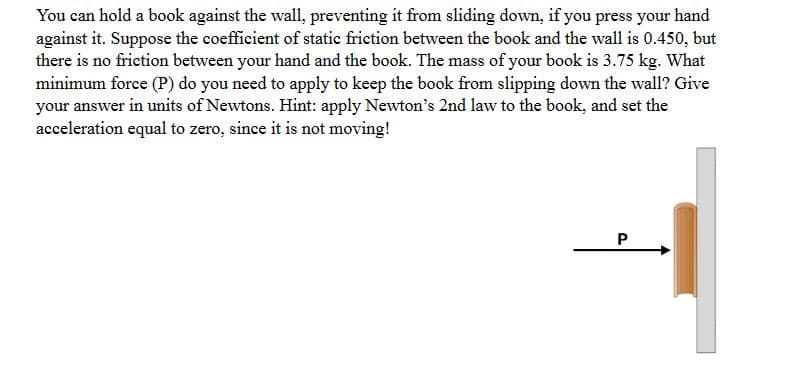 You can hold a book against the wall, preventing it from sliding down, if you press your hand
against it. Suppose the coefficient of static friction between the book and the wall is 0.450, but
there is no friction between your hand and the book. The mass of your book is 3.75 kg. What
minimum force (P) do you need to apply to keep the book from slipping down the wall? Give
your answer in units of Newtons. Hint: apply Newton's 2nd law to the book, and set the
acceleration equal to zero, since it is not moving!
P