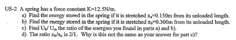 US-2 A spring has a force constant K=12.5N/m.
a) Find the energy stored in the spring if it is stretched x₂-0.150m from its unloaded length.
b) Find the energy stored in the spring if it is stretched x₁-0.300m from its unloaded length.
c) Find U₁U₁, the ratio of the energies you found in parts a) and b).
d) The ratio x/x₁ is 2/1. Why is this not the same as your answer for part c)?