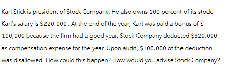 Karl Stick is president of Stock Company. He also owns 100 percent of its stock.
Karl's salary is $220,000. At the end of the year, Karl was paid a bonus of $
100,000 because the firm had a good year. Stock Company deducted $320,000
as compensation expense for the year. Upon audit, $100,000 of the deduction
was disallowed. How could this happen? How would you advise Stock Company?