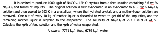 It is desired to produce 1000 kg/h of Na:PO4. 12H0 crystals from a feed solution containing 5.6 wt %
Na:PO4 and traces of impurity. The original solution is first evaporated in an evaporator to a 35 wt% Na:PO4
solution and then cooled to 293 K in a crystallizer, where the hydrated crystals and a mother-liquor solution are
removed. One out of every 10 kg of mother liquor is discarded to waste to get rid of the impurities, and the
remaining mother liquor is recyded to the evaporator. The solubility of Na;PO4 at 293 K is 9.91 wt %.
Calculate the kg/h of feed solution and the kg/h of water evaporated.
Answers: 7771 kg/h feed, 6739 kg/h water
