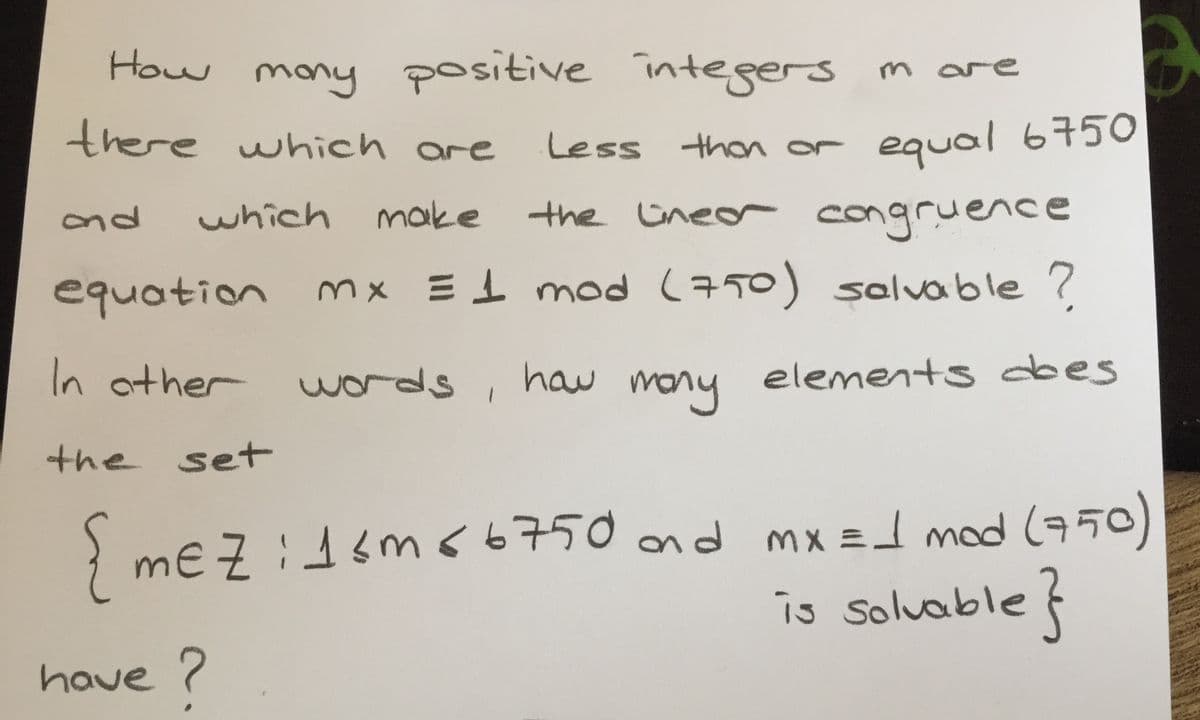 How
mony positive integers
m are
there which are
Less thon or equal6750
ond
which
make
the ineor congruence
equation
mx E1 mod (750) solvable ?
In ather
words ,
haw m
mony
elements dbes
the set
} me Z :dsm66750 ad mx =d mod (75o)
is soluable f
mx = mod 50)
have ?

