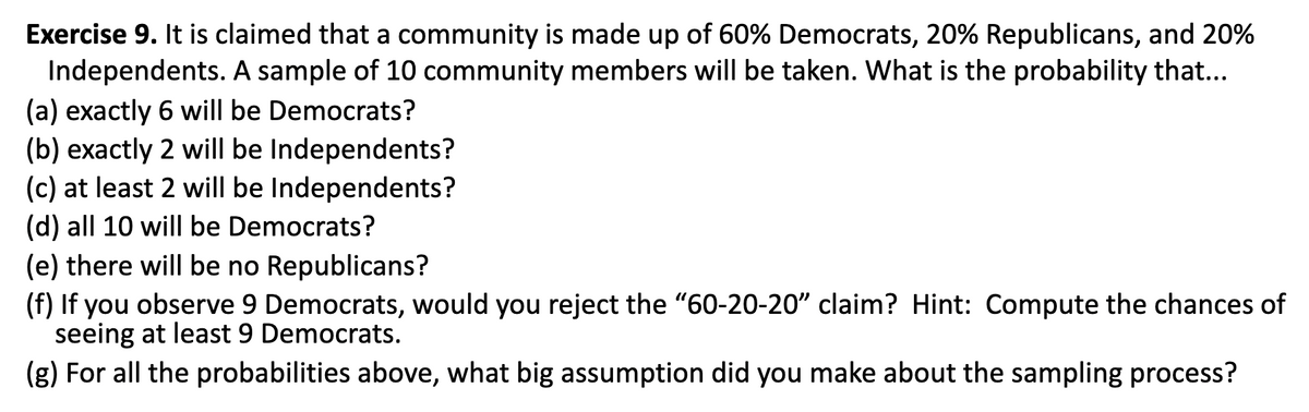 Exercise 9. It is claimed that a community is made up of 60% Democrats, 20% Republicans, and 20%
Independents. A sample of 10 community members will be taken. What is the probability that...
(a) exactly 6 will be Democrats?
(b) exactly 2 will be Independents?
(c) at least 2 will be Independents?
(d) all 10 will be Democrats?
(e) there will be no Republicans?
(f) If you observe 9 Democrats, would you reject the "60-20-20" claim? Hint: Compute the chances of
seeing at least 9 Democrats.
(g) For all the probabilities above, what big assumption did you make about the sampling process?
