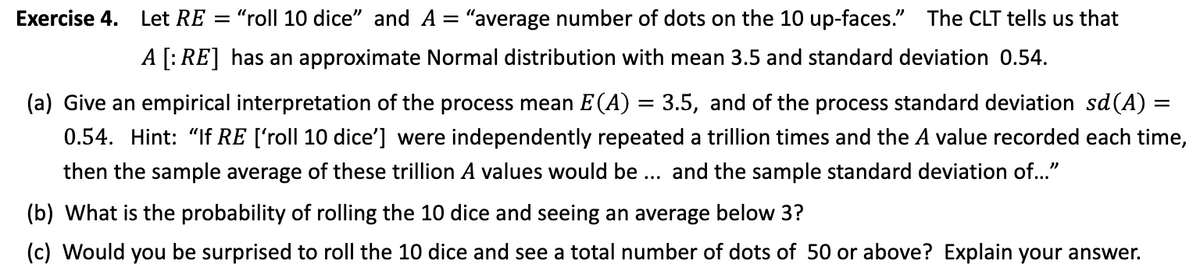 Exercise 4.
Let RE = "roll 10 dice" and A = "average number of dots on the 10 up-faces." The CLT tells us that
A [: RE] has an approximate Normal distribution with mean 3.5 and standard deviation 0.54.
(a) Give an empirical interpretation of the process mean E (A) = 3.5, and of the process standard deviation sd(A) =
0.54. Hint: "If RE ['roll 10 dice'] were independently repeated a trillion times and the A value recorded each time,
then the sample average of these trillion A values would be ... and the sample standard deviation of..."
(b) What is the probability of rolling the 10 dice and seeing an average below 3?
(c) Would you be surprised to roll the 10 dice and see a total number of dots of 50 or above? Explain your answer.
