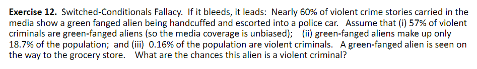 Exercise 12. Switched-Conditionals Fallacy. If it bleeds, it leads: Nearly 60% of violent crime stories carried in the
media show a green fanged alien being handcuffed and escorted into a police car. Assume that (i) 57% of violent
criminals are green-fanged aliens (so the media coverage is unbiased); (ii) green-fanged aliens make up only
18.7% of the population; and (iii) 0.16% of the population are violent criminals. A green-fanged alien is seen on
the way to the grocery store. What are the chances this alien is a violent criminal?
