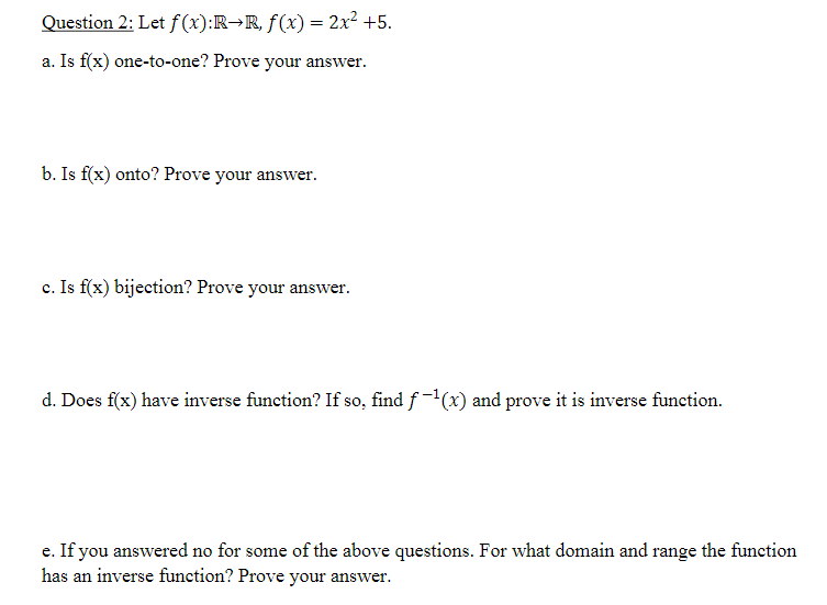 Question 2: Let f (x):R→R, f(x) = 2x2 +5.
a. Is f(x) one-to-one? Prove your answer.
b. Is f(x) onto? Prove your answer.
c. Is f(x) bijection? Prove your answer.
d. Does f(x) have inverse function? If so, find f -(x) and prove it is inverse function.
e. If you answered no for some of the above questions. For what domain and range the function
has an inverse function? Prove your answer.

