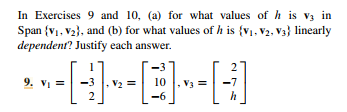 In Exercises 9 and 10, (a) for what values of h is vz in
Span {v1, V2}, and (b) for what values of h is {v1, V2, V3} linearly
dependent? Justify each answer.
2
9. Vi =
V2 =
10
V3 =
-7
-6
h
