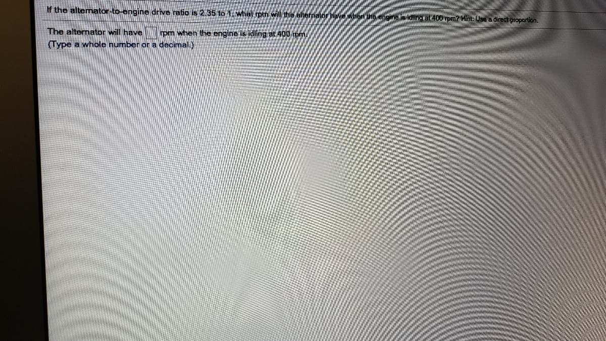 f the altemator-to-engine drive ratio is 2.35 to 1. what ptn will the alternator have when he engine is iding at 400 rpm? Hint: Use a direct propartion.
The alternator will have
rpm when the engine is idling at 400 pm.
Type a whole number or a decimal.)
