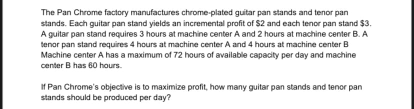 The Pan Chrome factory manufactures chrome-plated guitar pan stands and tenor pan
stands. Each guitar pan stand yields an incremental profit of $2 and each tenor pan stand $3.
A guitar pan stand requires 3 hours at machine center A and 2 hours at machine center B. A
tenor pan stand requires 4 hours at machine center A and 4 hours at machine center B
Machine center A has a maximum of 72 hours of available capacity per day and machine
center B has 60 hours.
If Pan Chrome's objective is to maximize profit, how many guitar pan stands and tenor pan
stands should be produced per day?
