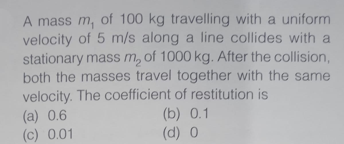 A mass m, of 100 kg travelling with a uniform
velocity of 5 m/s along a line collides with a
stationary mass m, of 1000 kg. After the collision,
both the masses travel together with the same
velocity. The coefficient of restitution is
(a)0.6
(c) 0.01
(b) 0.1
(d) 0
