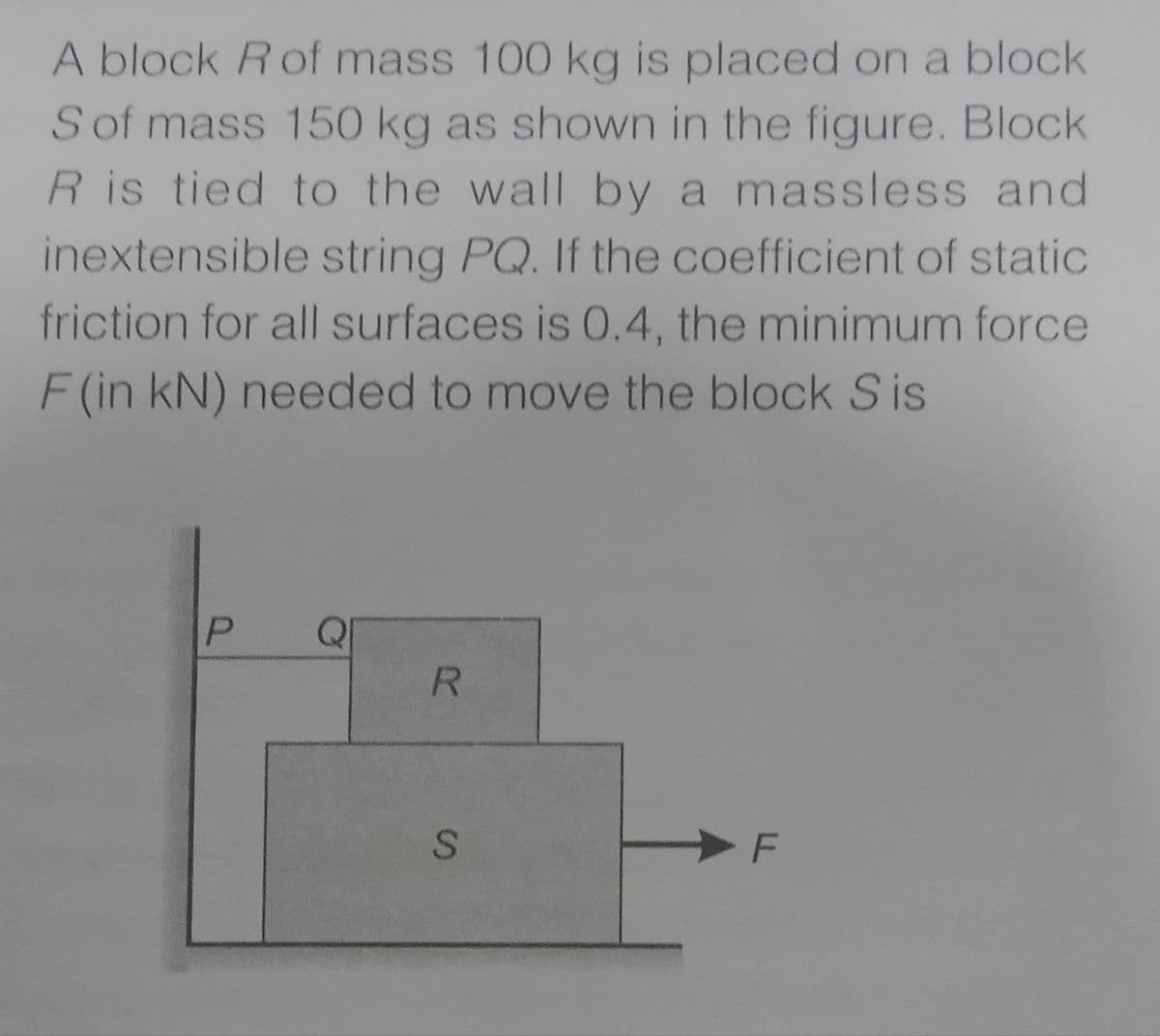 A block Rof mass 100 kg is placed on a block
Sof mass 150 kg as shown in the figure. Block
R is tied to the wall by a massless and
inextensible string PQ. If the coefficient of static
friction for all surfaces is 0.4, the minimum force
F (in kN) needed to move the block S is
P
QI
LL
