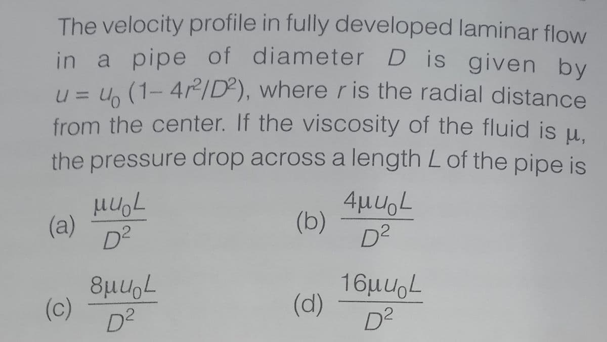 The velocity profile in fully developed laminar flow
in a pipe of diameter D is given by
u = U, (1- 4/D²), where r is the radial distance
from the center. If the viscosity of the fluid is u.
the pressure drop across a length L of the pipe is
(a)
D²
4µuL
(b)
D2
(c)
D²
16µuoL
(d)
D²

