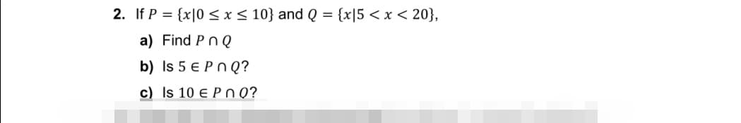2. If P = {x|0 ≤ x ≤ 10} and Q = {x|5 < x < 20},
a) Find Pn Q
b) Is 5 € Pn Q?
c) Is 10 E POQ?