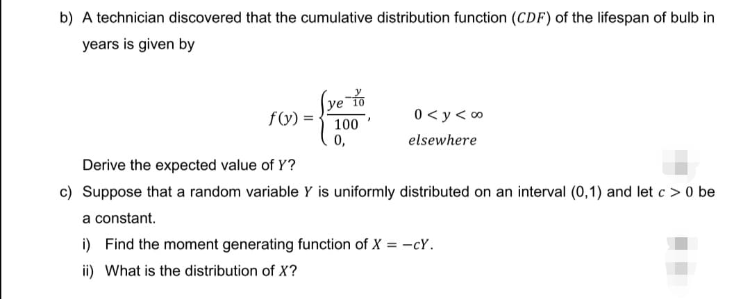 b) A technician discovered that the cumulative distribution function (CDF) of the lifespan of bulb in
years is given by
ye 10
f(y)
0 < y<co
100
0,
elsewhere
Derive the expected value of Y?
c) Suppose that a random variable Y is uniformly distributed on an interval (0,1) and let c> 0 be
a constant.
i) Find the moment generating function of X = -cy.
ii) What is the distribution of X?
=
}