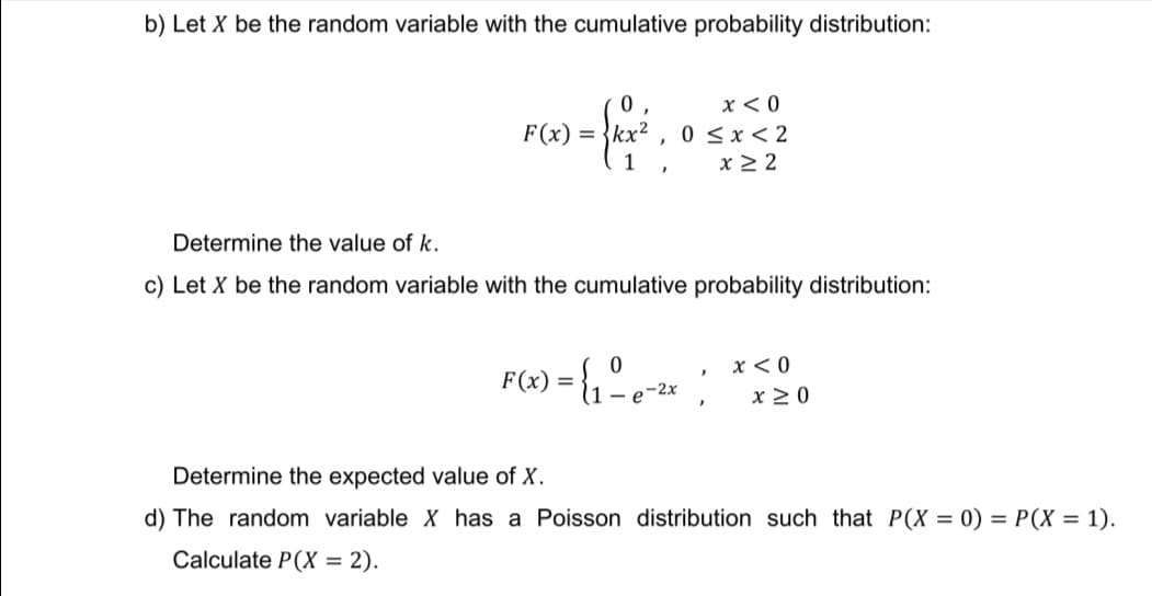 b) Let X be the random variable with the cumulative probability distribution:
0
x < 0
F(x) = {kx²
1
0≤x≤2
x ≥2
Determine the value of k.
c) Let X be the random variable with the cumulative probability distribution:
0
x < 0
F(x) = {₁²e-²x
}
x ≥ 0
}
Determine the expected value of X.
d) The random variable X has a Poisson distribution such that P(X = 0) = P(X = 1).
Calculate P(X = 2).