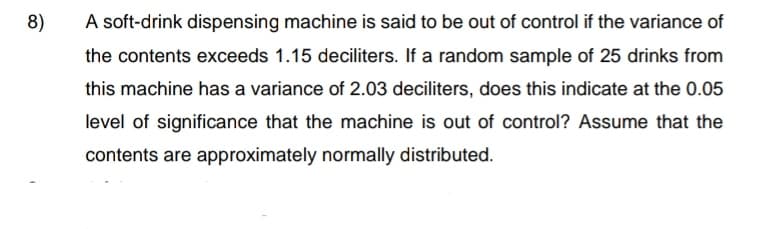 8)
A soft-drink dispensing machine is said to be out of control if the variance of
the contents exceeds 1.15 deciliters. If a random sample of 25 drinks from
this machine has a variance of 2.03 deciliters, does this indicate at the 0.05
level of significance that the machine is out of control? Assume that the
contents are approximately normally distributed.