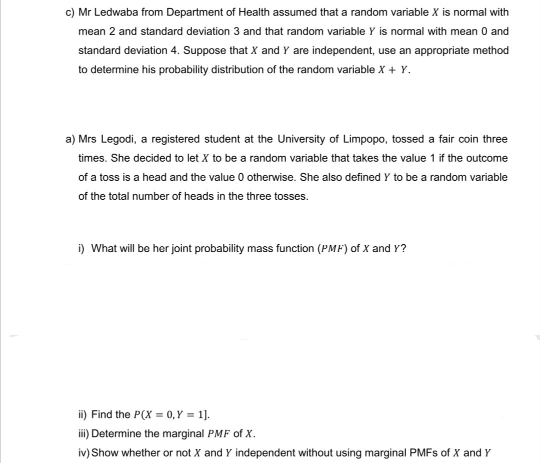c) Mr Ledwaba from Department of Health assumed that a random variable X is normal with
mean 2 and standard deviation 3 and that random variable Y is normal with mean 0 and
standard deviation 4. Suppose that X and Y are independent, use an appropriate method
to determine his probability distribution of the random variable X + Y.
a) Mrs Legodi, a registered student at the University of Limpopo, tossed a fair coin three
times. She decided to let X to be a random variable that takes the value 1 if the outcome
of a toss is a head and the value 0 otherwise. She also defined Y to be a random variable
of the total number of heads in the three tosses.
i) What will be her joint probability mass function (PMF) of X and Y?
ii) Find the P(X = 0, Y = 1].
iii) Determine the marginal PMF of X.
iv) Show whether or not X and Y independent without using marginal PMFs of X and Y