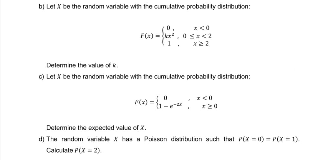 b) Let X be the random variable with the cumulative probability distribution:
0
x < 0
F(x) = {kx² 0 ≤x≤2
1
x ≥2
Determine the value of k.
c) Let X be the random variable with the cumulative probability distribution:
F(x) = {₁ - 8-²x;
0
x < 0
x ≥ 0
Determine the expected value of X.
d) The random variable X has a Poisson distribution such that P(X = 0) = P(X = 1).
Calculate P(X = 2).