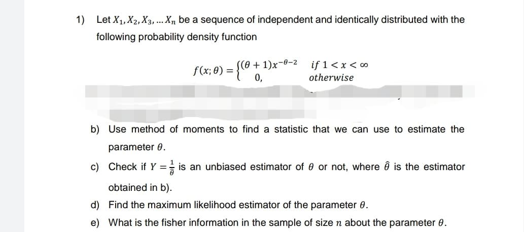 1) Let X₁, X2, X3, ... Xn be a sequence of independent and identically distributed with the
following probability density function
f(x; 0) = {(0 + ¹
S(0+1)x-0-2
if 1 < x < 00
otherwise
b) Use method of moments to find a statistic that we can use to estimate the
parameter 8.
c) Check if Y = is an unbiased estimator of 0 or not, where ☎ is the estimator
obtained in b).
d)
Find the maximum likelihood estimator of the parameter 0.
e) What is the fisher information in the sample of size n about the parameter 0.