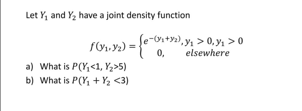 Let Y, and Y2 have a joint density function
f(V1. Y2) =
Se-(Vi+y2), y, > 0,y1 > 0
0,
elsewhere
a) What is P(Y<1, Y2>5)
b) What is P(Y, + Y2 <3)
