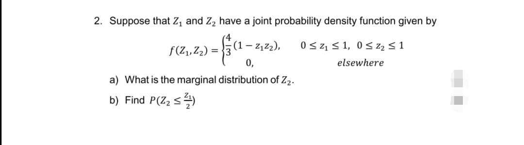 2. Suppose that Z, and Z, have a joint probability density function given by
(1 – z, z2),
0 <z, < 1, 0 < z2 < 1
f(Z,,Z2) =
0,
elsewhere
a) What is the marginal distribution of Z2.
b) Find P(Z2 <4)
