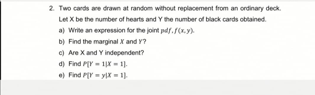 2. Two cards are drawn at random without replacement from an ordinary deck.
Let X be the number of hearts and Y the number of black cards obtained.
a) Write an expression for the joint pdf, f(x,y).
b) Find the marginal X and Y?
c) Are X and Y independent?
d) Find P[Y= 1|X = = 1].
e) Find P[Y=y|X = = 1].