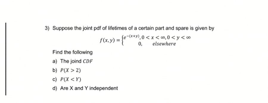 3) Suppose the joint pdf of lifetimes of a certain part and spare is given by
e-(*+y),0 < x < ∞,0 < y < o
0,
elsewhere
Find the following
a) The joind CDF
b) P(X > 2)
c) P(X <Y)
d) Are X and Y independent
