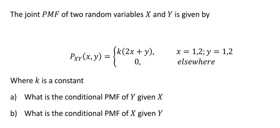 The joint PMF of two random variables X and Y is given by
y),
Pxr(x, y) = {k(2x + 3
0,
Where k is a constant
a) What is the conditional PMF of Y given X
b) What is the conditional PMF of X given Y
x = 1,2; y = 1,2
elsewhere