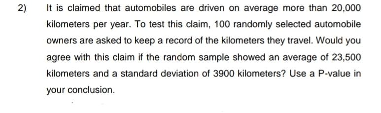 2)
It is claimed that automobiles are driven on average more than 20,000
kilometers per year. To test this claim, 100 randomly selected automobile
owners are asked to keep a record of the kilometers they travel. Would you
agree with this claim if the random sample showed an average of 23,500
kilometers and a standard deviation of 3900 kilometers? Use a P-value in
your conclusion.