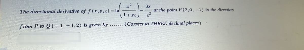 x2
The directional derivative of f(x,y,z)=ln
3x
2
1+yz/
from P to Q(-1,-1,2) is given by ....... (Correct to THREE decimal places)
at the point P (2,0, -1) in the direction