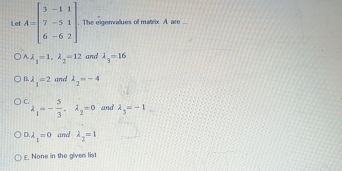 Let A 7 -5 1
A
6-62
OC.
OA1₁=1, A₂=12 and 16
=
OB. λ₁=2 and ₁=-4
λ
eller
Siden
990
OD.A=0 and λ = 1
1
2
m
OE. None in the given list
antici
3 -11
20
1
ellelli
lamaid
Ameam
amente
The eigenvalues of matrix A are...
5
3
MARENG
23
2₂=0 and 1₂ = -1
16