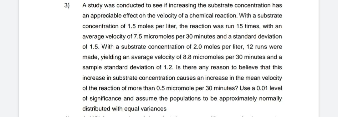 3)
A study was conducted to see if increasing the substrate concentration has
an appreciable effect on the velocity of a chemical reaction. With a substrate
concentration of 1.5 moles per liter, the reaction was run 15 times, with an
average velocity of 7.5 micromoles per 30 minutes and a standard deviation
of 1.5. With a substrate concentration of 2.0 moles per liter, 12 runs were
made, yielding an average velocity of 8.8 micromoles per 30 minutes and a
sample standard deviation of 1.2. Is there any reason to believe that this
increase in substrate concentration causes an increase in the mean velocity
of the reaction of more than 0.5 micromole per 30 minutes? Use a 0.01 level
of significance and assume the populations to be approximately normally
distributed with equal variances