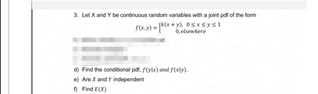 3. Let X and Y be continuous random variables with a joint pdf of the form
f(x, y) =
= {k(x + y
+y), 0≤x≤ y ≤ 1
0, elsewhere
d) Find the conditional pdf, f(ylx) and f(xly).
e) Are X and Y independent
f) Find E(X)