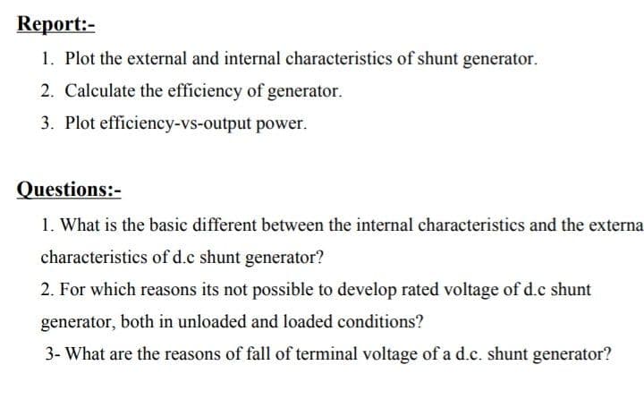 Кeрort:-
1. Plot the external and internal characteristics of shunt generator.
2. Calculate the efficiency of generator.
3. Plot efficiency-vs-output power.
Questions:-
1. What is the basic different between the internal characteristics and the externa
characteristics of d.c shunt generator?
