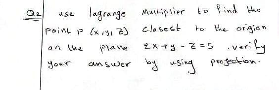 to find the
use lagrange Multiplier
Point p (x1s,Z) Closest
to the origion
on the
Plane
2x +y - 2=5 .verify
2×+y - そ=5
Your
answer by Sing
progection.
