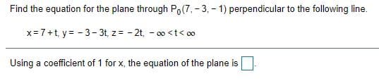 Find the equation for the plane through Po(7, - 3, - 1) perpendicular to the following line.
x= 7+t, y= - 3- 3t, z = - 2t, - 00 <t< o0
Using a coefficient of 1 for x, the equation of the plane is
