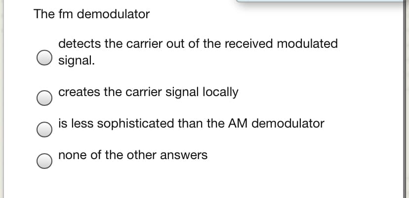 The fm demodulator
detects the carrier out of the received modulated
signal.
creates the carrier signal locally
is less sophisticated than the AM demodulator
none of the other answers
