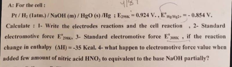 A: For the cell:
418
1
Pt/H₂ (latm.)/NaOH (m)/HgO (s)/Hg; E298K = 0.924 V., EHg/Hg2+ = -0.854 V.
Calculate : 1- Write the electrodes reactions and the cell reaction 2- Standard
electromotive force E 298K, 3- Standard electromotive force E 308K, if the reaction
change in enthalpy (AH)= -35 Kcal. 4- what happen to electromotive force value when
added few amount of nitric acid HNO3 to equivalent to the base NaOH partially?