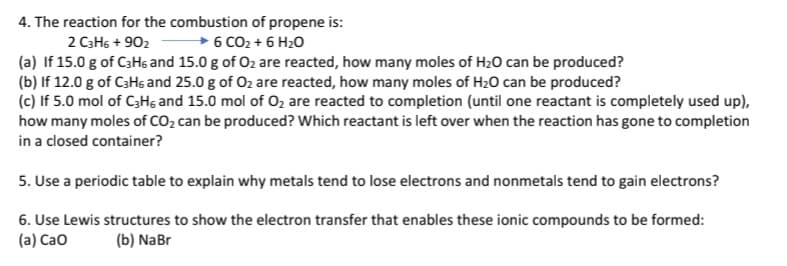 4. The reaction for the combustion of propene is:
2 C3H5 + 902 - 6 CO2 + 6 H20
(a) If 15.0 g of C3H6 and 15.0 g of O2 are reacted, how many moles of H20 can be produced?
(b) If 12.0 g of C3Hs and 25.0 g of O2 are reacted, how many moles of H20 can be produced?
(c) If 5.0 mol of C3Hs and 15.0 mol of 02 are reacted to completion (until one reactant is completely used up),
how many moles of CO2 can be produced? Which reactant is left over when the reaction has gone to completion
in a closed container?
5. Use a periodic table to explain why metals tend to lose electrons and nonmetals tend to gain electrons?
6. Use Lewis structures to show the electron transfer that enables these ionic compounds to be formed:
(a) Cao
(b) NaBr
