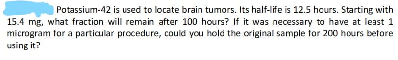 Potassium-42 is used to locate brain tumors. Its half-life is 12.5 hours. Starting with
15.4 mg, what fraction will remain after 100 hours? If it was necessary to have at least 1
microgram for a particular procedure, could you hold the original sample for 200 hours before
using it?
