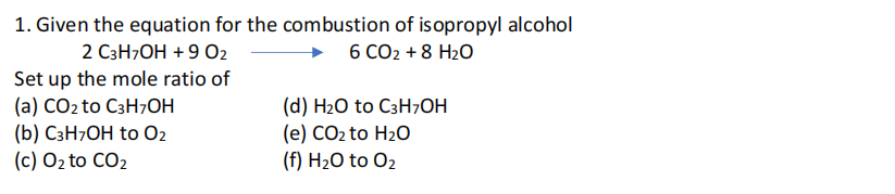 1. Given the equation for the combustion of isopropyl alcohol
2 C3H7OH +9 02
6 CO2 +8 H2O
Set up the mole ratio of
(a) CO2 to C3H7OH
(b) C3H7OH to 02
(c) O2 to CO2
(d) H2O to C3H7OH
(e) CO2 to H2O
(f) H2O to O2
