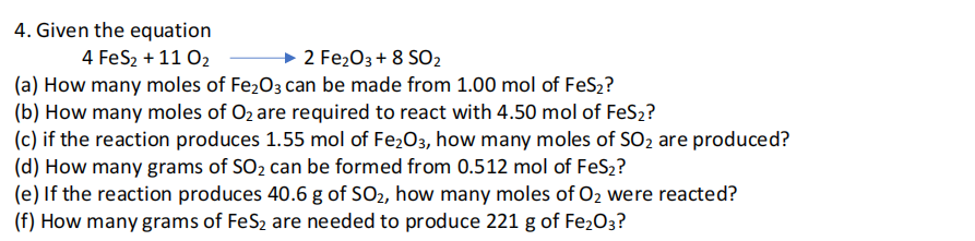 4. Given the equation
4 FeS2 + 11 02
2 Fe203 + 8 SO2
(a) How many moles of Fe203 can be made from 1.00 mol of FeS2?
(b) How many moles of O2 are required to react with 4.50 mol of FeS2?
(c) if the reaction produces 1.55 mol of Fe2O3, how many moles of SO2 are produced?
(d) How many grams of SO2 can be formed from 0.512 mol of FeS2?
(e) If the reaction produces 40.6 g of SO2, how many moles of O2 were reacted?
(f) How many grams of FeS2 are needed to produce 221 g of Fe2O3?

