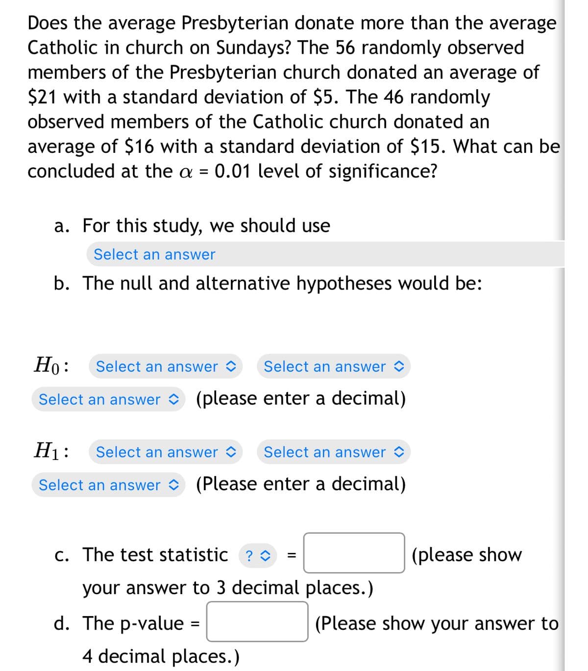 Does the average Presbyterian donate more than the average
Catholic in church on Sundays? The 56 randomly observed
members of the Presbyterian church donated an average of
$21 with a standard deviation of $5. The 46 randomly
observed members of the Catholic church donated an
average of $16 with a standard deviation of $15. What can be
concluded at the a = 0.01 level of significance?
a. For this study, we should use
Select an answer
b. The null and alternative hypotheses would be:
Ho:
Select an answer
Select an answer
Select an answer (please enter a decimal)
H₁: Select an answer
Select an answer
Select an answer (Please enter a decimal)
c. The test statistic ? ◊
=
your answer to 3 decimal places.)
d. The p-value =
4 decimal places.)
(please show
(Please show your answer to